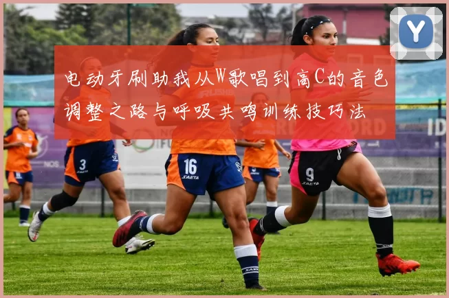 电动牙刷助我从W歌唱到高C的音色调整之路与呼吸共鸣训练技巧法