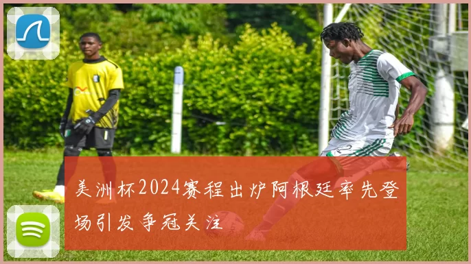 美洲杯2024赛程出炉阿根廷率先登场引发争冠关注