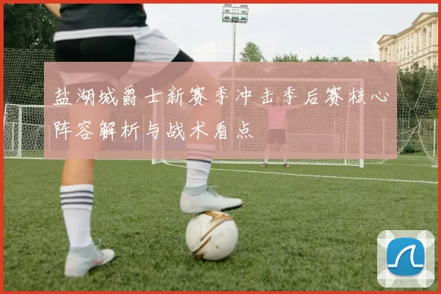 盐湖城爵士新赛季冲击季后赛核心阵容解析与战术看点