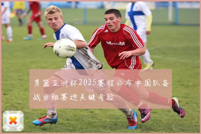 男篮亚洲杯2025赛程公布中国队备战分组赛迎关键考验