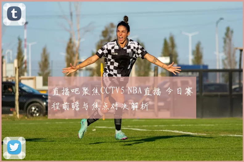 直播吧聚焦CCTV5 NBA直播 今日赛程前瞻与焦点对决解析