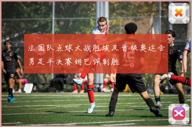 法国队点球大战胜埃及晋级奥运会男足半决赛姆巴佩制胜