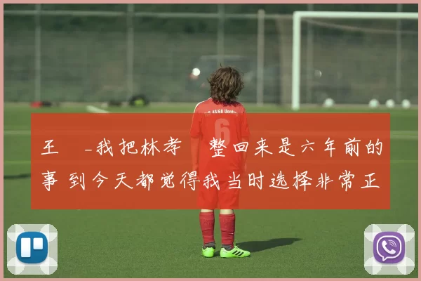 王濛_我把林孝埈整回来是六年前的事 到今天都觉得我当时选择非常正确