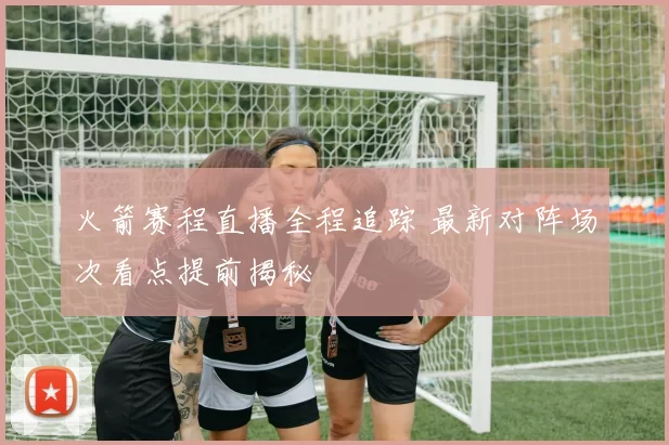 火箭赛程直播全程追踪 最新对阵场次看点提前揭秘