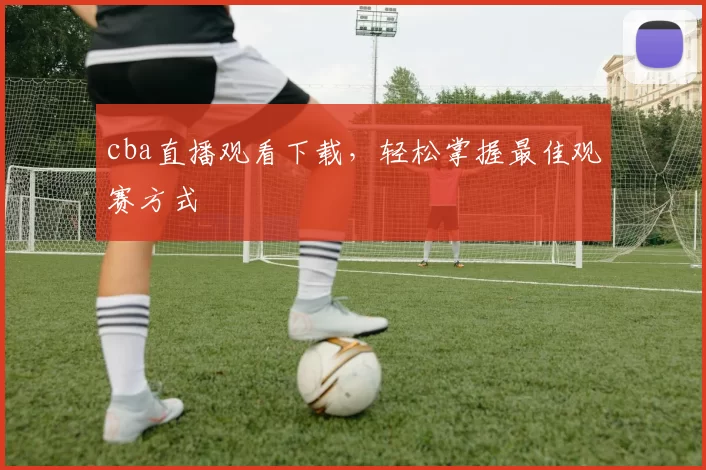 cba直播观看下载，轻松掌握最佳观赛方式