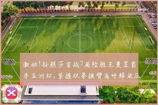 激动!孙颖莎苦战7局险胜王曼昱首夺亚洲杯,紧握双拳振臂高呼释放压力