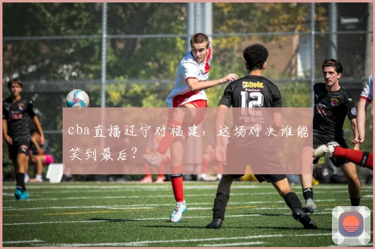 cba直播辽宁对福建，这场对决谁能笑到最后？