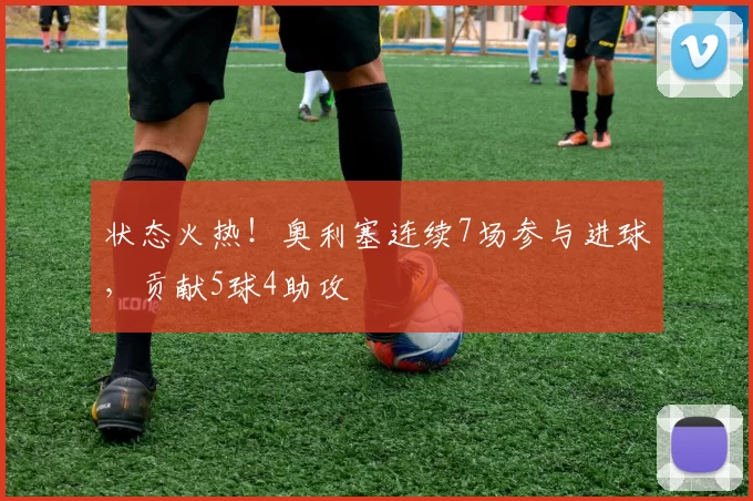 状态火热！奥利塞连续7场参与进球，贡献5球4助攻