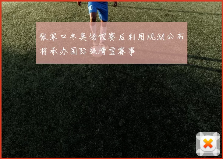 张家口冬奥场馆赛后利用规划公布将承办国际级滑雪赛事