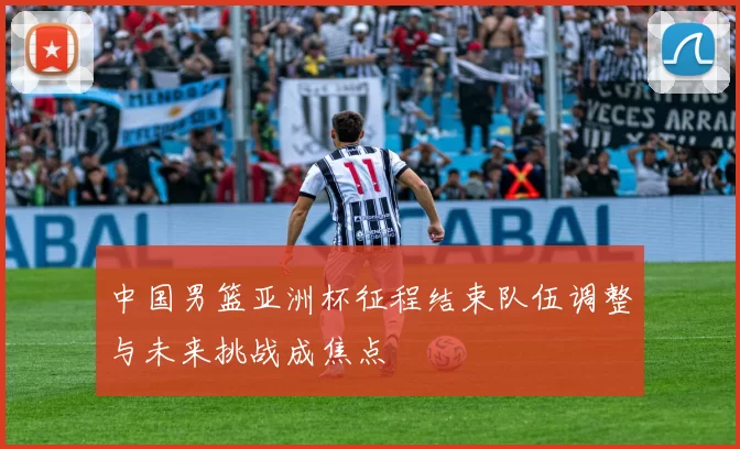 中国男篮亚洲杯征程结束队伍调整与未来挑战成焦点