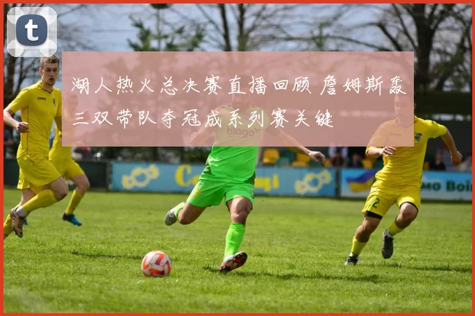 湖人热火总决赛直播回顾 詹姆斯轰三双带队夺冠成系列赛关键