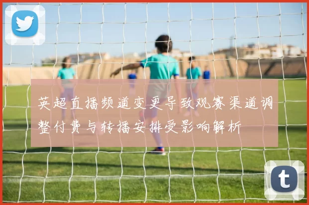 英超直播频道变更导致观赛渠道调整付费与转播安排受影响解析