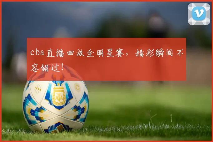 cba直播回放全明星赛，精彩瞬间不容错过！