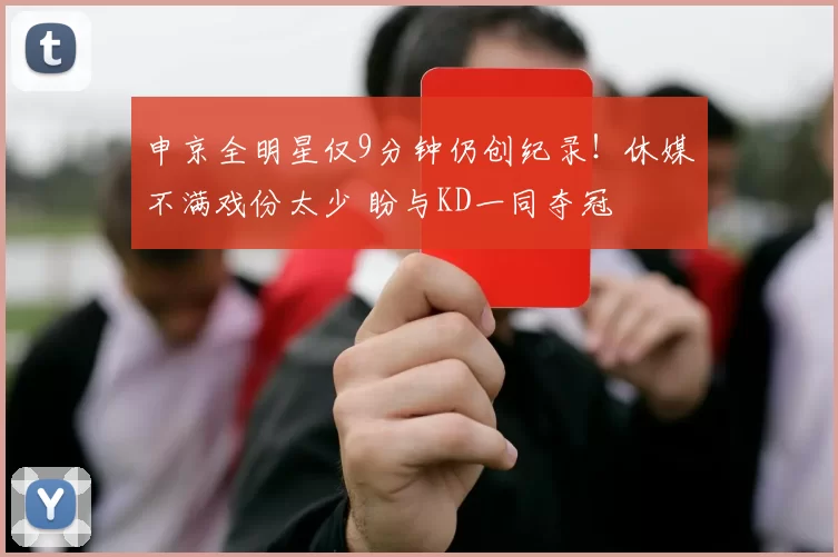 申京全明星仅9分钟仍创纪录！休媒不满戏份太少 盼与KD一同夺冠