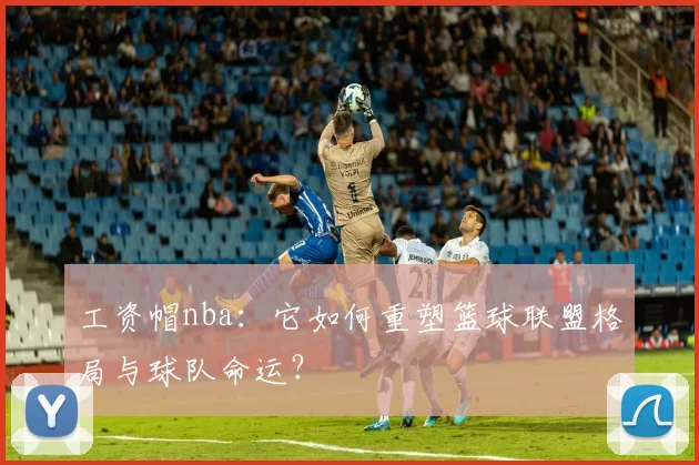 工资帽nba：它如何重塑篮球联盟格局与球队命运？