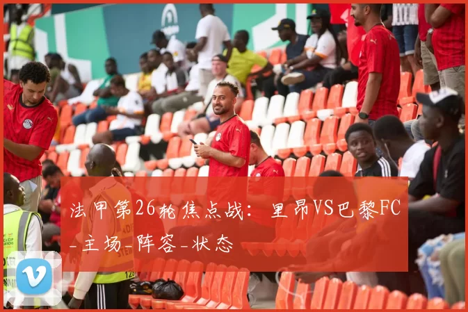 法甲第26轮焦点战：里昂VS巴黎FC_主场_阵容_状态