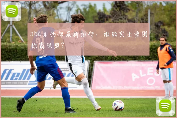 nba东西部最新排行，谁能突出重围称霸联盟？