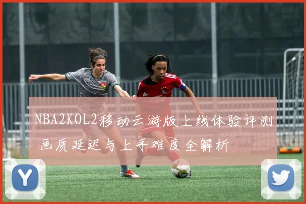 NBA2KOL2移动云游版上线体验评测 画质延迟与上手难度全解析