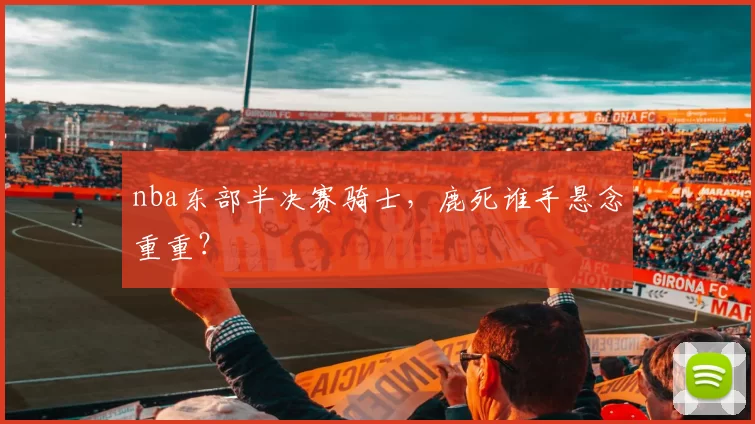 nba东部半决赛骑士，鹿死谁手悬念重重？