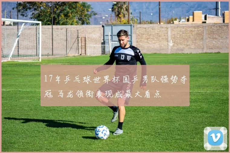 17年乒乓球世界杯国乒男队强势夺冠 马龙领衔表现成最大看点