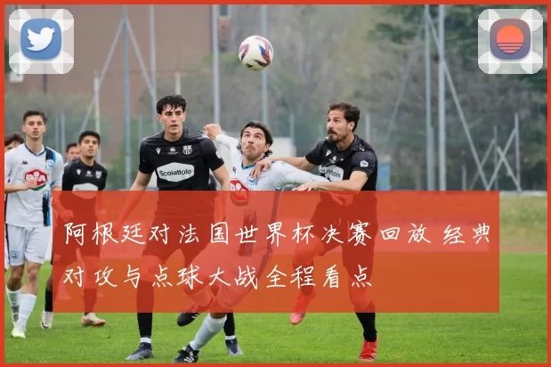 阿根廷对法国世界杯决赛回放 经典对攻与点球大战全程看点
