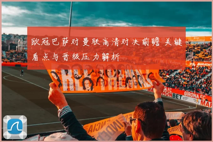 欧冠巴萨对曼联高清对决前瞻 关键看点与晋级压力解析