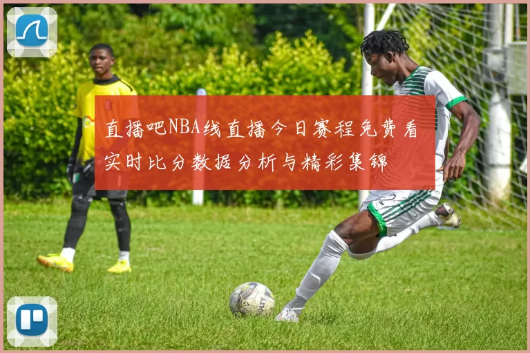 直播吧NBA线直播今日赛程免费看 实时比分数据分析与精彩集锦