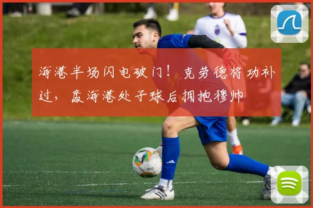 海港半场闪电破门！克劳德将功补过，轰海港处子球后拥抱穆帅