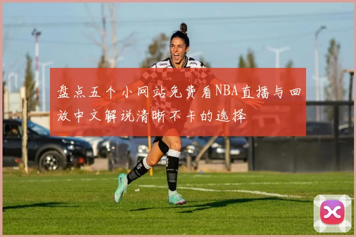 盘点五个小网站免费看NBA直播与回放中文解说清晰不卡的选择