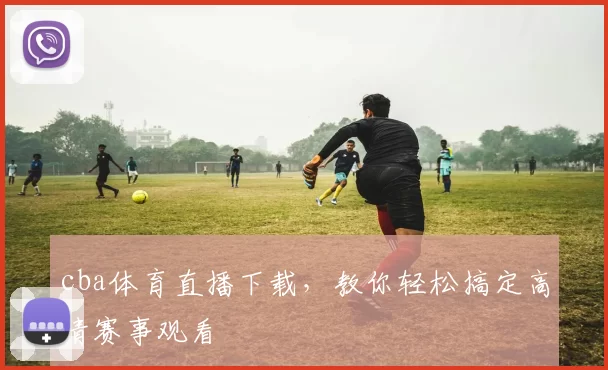 cba体育直播下载，教你轻松搞定高清赛事观看