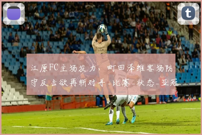 江原FC主场发力，町田泽维客场防守反击欲再斩对手_比赛_状态_亚冠