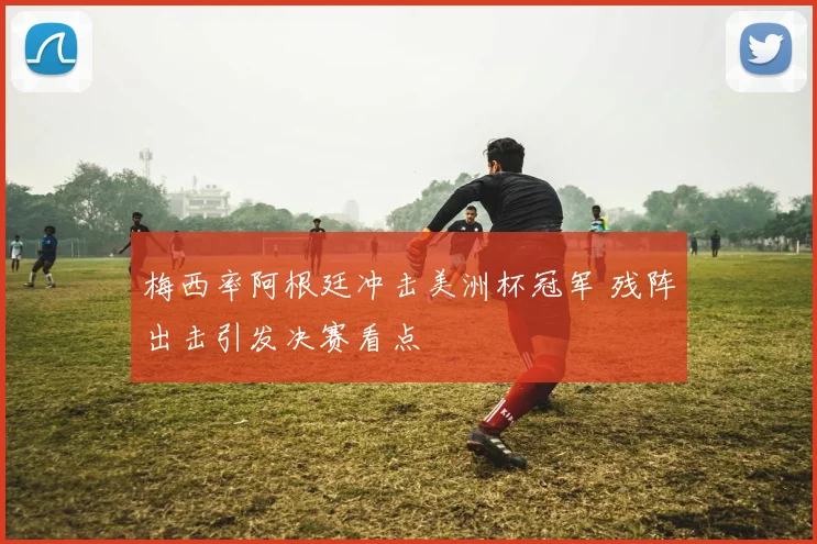 梅西率阿根廷冲击美洲杯冠军 残阵出击引发决赛看点