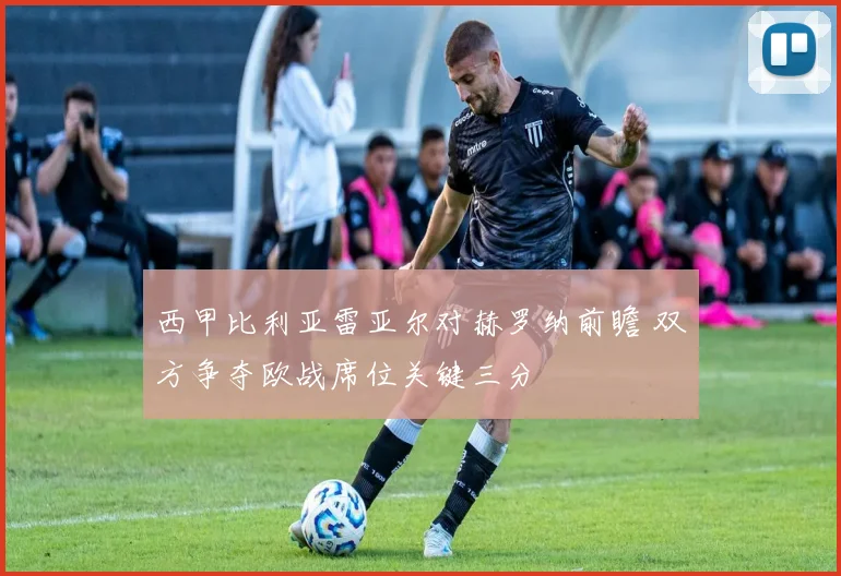 西甲比利亚雷亚尔对赫罗纳前瞻 双方争夺欧战席位关键三分