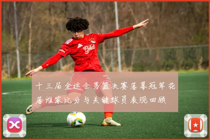 十三届全运会男篮决赛落幕冠军花落谁家比分与关键球员表现回顾