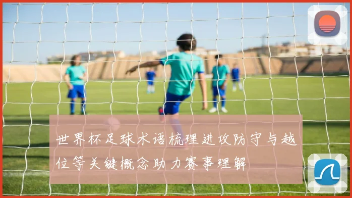 世界杯足球术语梳理进攻防守与越位等关键概念助力赛事理解
