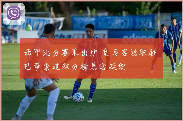 西甲比分赛果出炉 皇马客场取胜 巴萨紧追积分榜悬念延续