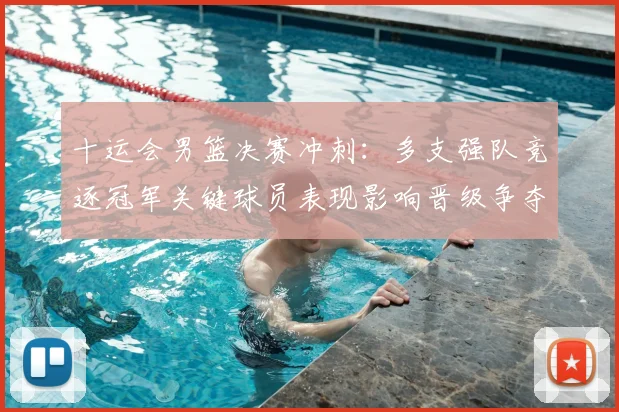十运会男篮决赛冲刺：多支强队竞逐冠军关键球员表现影响晋级争夺