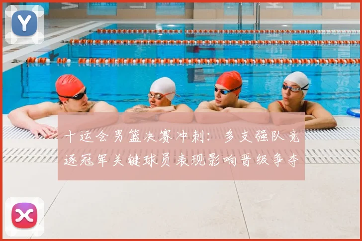 十运会男篮决赛冲刺：多支强队竞逐冠军关键球员表现影响晋级争夺