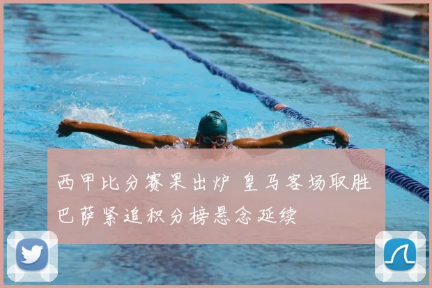 西甲比分赛果出炉 皇马客场取胜 巴萨紧追积分榜悬念延续
