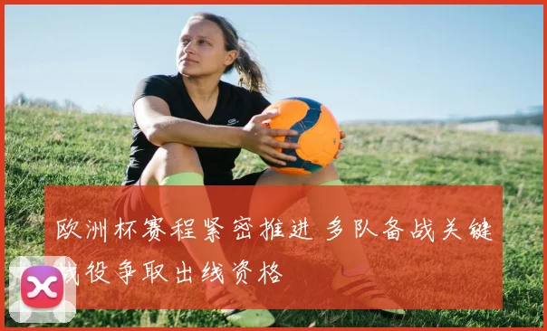 欧洲杯赛程紧密推进 多队备战关键战役争取出线资格